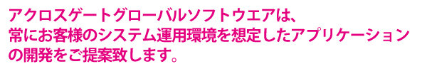 アクロスゲートグローバルソフトウエアは、常にお客様のシステム運用環境を想定したアプリケーションの開発をご提案致します。
