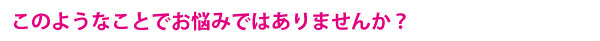 このようなことでお悩みではありませんか？