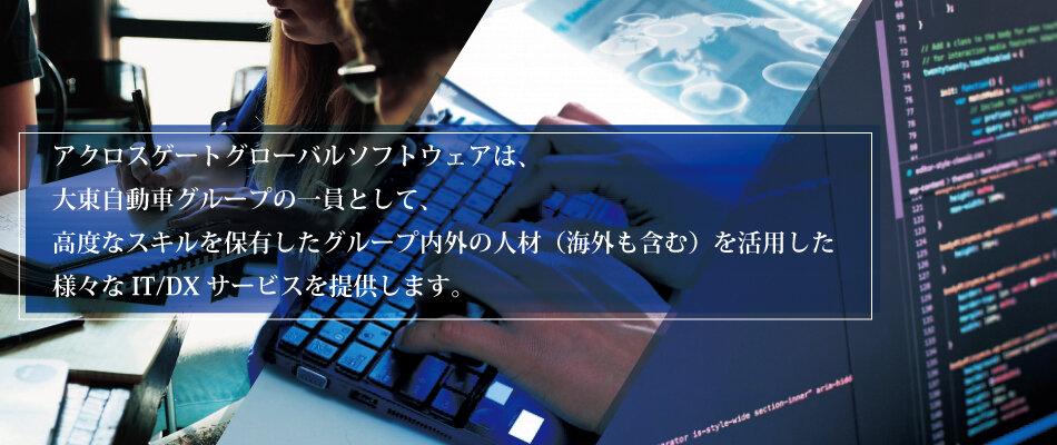 アクロスゲートグローバルソフトウェアは、大東自動車グループの一員として、グループ内外に高度なスキルを保有した人材（海外も含む）を活用した様々なIT/DX サービスを提供します。